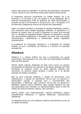 eleitos pelo sistema majoritário. A Câmara dos Deputados representa
o povo, sendo os seus membros eleitos pelo sistema proporcional.

O Congresso reúne-se anualmente na Capital Federal, de 2 de
fevereiro a 17 de julho e de 1 de agosto a 22 de dezembro. Até a
Emenda Constitucional nº50 de fevereiro de 2006 (EC50/2006), o
período era de 15 de fevereiro a 30 de junho e de 1 de agosto a 15
de dezembro (Regimento interno da Câmara dos Deputados).

Cada um desses períodos é chamado de período legislativo, sendo o
ano conhecido como sessão legislativa ordinária. A legislatura é o
período de quatro anos no qual o Congresso se reúne que coincide
com o mandato de deputado federal. Quando o Congresso é reunido
fora dos períodos legislativos é necessário ser feita uma convocação
extraordinária, instalando-se a denominada sessão legislativa
extraordinária.

O presidente do Congresso Nacional é o presidente do Senado
Federal, já que o presidente da Câmara é o terceiro na sucessão
presidencial.

Ditadura
Ditadura é o regime político em que o governante (ou grupo
governante) não responde à lei, e/ou não tem legitimidade conferida
pela escolha popular.

Podem existir regimes ditatoriais de líder único (como os regimes
provenientes do Nazismo, do Fascismo e de alguns períodos da União
Soviética) ou coletivos (como os vários regimes militares que
ocorreram na América Latina durante o século XX e os demais
períodos da história soviética).

Não se deve confundir ditadura, o oposto de democracia, com
totalitarismo, o oposto de liberalismo. Diz-se que um governo é
democrático quando é exercido com o consentimento dos
governados, e ditatorial, caso contrário. Diz-se que um governo é
totalitário quando exerce influência sobre amplos aspectos da vida
dos governados (por exemplo, as regulamentações sobre o corte de
cabelo da Coréia do Norte) e liberal, caso contrário.

Ocorre, porém, que frequentemente, regimes totalitários exibem
características ditatoriais, e regimes ditatoriais, características
totalitárias.

O estabelecimento de uma ditadura moderna normalmente se dá via
um golpe de estado.
 