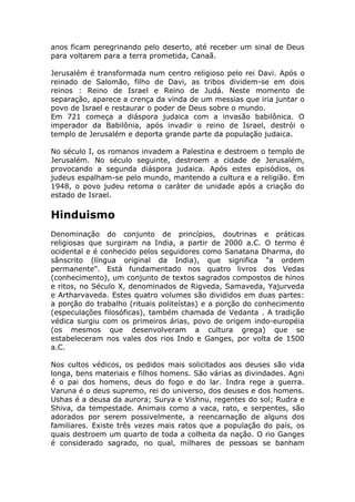 anos ficam peregrinando pelo deserto, até receber um sinal de Deus
para voltarem para a terra prometida, Canaã.

Jerusalém é transformada num centro religioso pelo rei Davi. Após o
reinado de Salomão, filho de Davi, as tribos dividem-se em dois
reinos : Reino de Israel e Reino de Judá. Neste momento de
separação, aparece a crença da vinda de um messias que iria juntar o
povo de Israel e restaurar o poder de Deus sobre o mundo.
Em 721 começa a diáspora judaica com a invasão babilônica. O
imperador da Babilônia, após invadir o reino de Israel, destrói o
templo de Jerusalém e deporta grande parte da população judaica.

No século I, os romanos invadem a Palestina e destroem o templo de
Jerusalém. No século seguinte, destroem a cidade de Jerusalém,
provocando a segunda diáspora judaica. Após estes episódios, os
judeus espalham-se pelo mundo, mantendo a cultura e a religião. Em
1948, o povo judeu retoma o caráter de unidade após a criação do
estado de Israel.

Hinduismo
Denominação do conjunto de princípios, doutrinas e práticas
religiosas que surgiram na India, a partir de 2000 a.C. O termo é
ocidental e é conhecido pelos seguidores como Sanatana Dharma, do
sânscrito (língua original da India), que significa "a ordem
permanente". Está fundamentado nos quatro livros dos Vedas
(conhecimento), um conjunto de textos sagrados compostos de hinos
e ritos, no Século X, denominados de Rigveda, Samaveda, Yajurveda
e Artharvaveda. Estes quatro volumes são divididos em duas partes:
a porção do trabalho (rituais politeístas) e a porção do conhecimento
(especulações filosóficas), também chamada de Vedanta . A tradição
védica surgiu com os primeiros árias, povo de origem indo-européia
(os mesmos que desenvolveram a cultura grega) que se
estabeleceram nos vales dos rios Indo e Ganges, por volta de 1500
a.C.

Nos cultos védicos, os pedidos mais solicitados aos deuses são vida
longa, bens materiais e filhos homens. São várias as divindades. Agni
é o pai dos homens, deus do fogo e do lar. Indra rege a guerra.
Varuna é o deus supremo, rei do universo, dos deuses e dos homens.
Ushas é a deusa da aurora; Surya e Vishnu, regentes do sol; Rudra e
Shiva, da tempestade. Animais como a vaca, rato, e serpentes, são
adorados por serem possivelmente, a reencarnação de alguns dos
familiares. Existe três vezes mais ratos que a população do país, os
quais destroem um quarto de toda a colheita da nação. O rio Ganges
é considerado sagrado, no qual, milhares de pessoas se banham
 