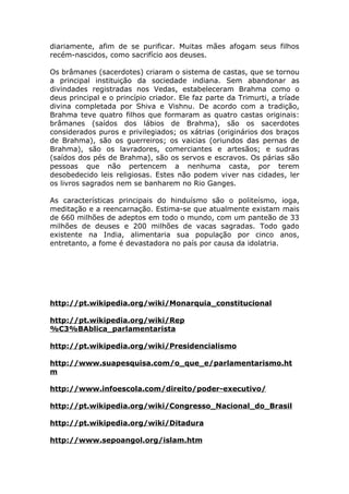 diariamente, afim de se purificar. Muitas mães afogam seus filhos
recém-nascidos, como sacrifício aos deuses.

Os brâmanes (sacerdotes) criaram o sistema de castas, que se tornou
a principal instituição da sociedade indiana. Sem abandonar as
divindades registradas nos Vedas, estabeleceram Brahma como o
deus principal e o princípio criador. Ele faz parte da Trimurti, a tríade
divina completada por Shiva e Vishnu. De acordo com a tradição,
Brahma teve quatro filhos que formaram as quatro castas originais:
brâmanes (saídos dos lábios de Brahma), são os sacerdotes
considerados puros e privilegiados; os xátrias (originários dos braços
de Brahma), são os guerreiros; os vaicias (oriundos das pernas de
Brahma), são os lavradores, comerciantes e artesãos; e sudras
(saídos dos pés de Brahma), são os servos e escravos. Os párias são
pessoas que não pertencem a nenhuma casta, por terem
desobedecido leis religiosas. Estes não podem viver nas cidades, ler
os livros sagrados nem se banharem no Rio Ganges.

As características principais do hinduísmo são o politeísmo, ioga,
meditação e a reencarnação. Estima-se que atualmente existam mais
de 660 milhões de adeptos em todo o mundo, com um panteão de 33
milhões de deuses e 200 milhões de vacas sagradas. Todo gado
existente na India, alimentaria sua população por cinco anos,
entretanto, a fome é devastadora no país por causa da idolatria.




http://pt.wikipedia.org/wiki/Monarquia_constitucional

http://pt.wikipedia.org/wiki/Rep
%C3%BAblica_parlamentarista

http://pt.wikipedia.org/wiki/Presidencialismo

http://www.suapesquisa.com/o_que_e/parlamentarismo.ht
m

http://www.infoescola.com/direito/poder-executivo/

http://pt.wikipedia.org/wiki/Congresso_Nacional_do_Brasil

http://pt.wikipedia.org/wiki/Ditadura

http://www.sepoangol.org/islam.htm
 
