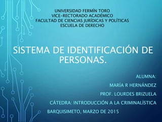 SISTEMA DE IDENTIFICACIÓN DE
PERSONAS.
ALUMNA:
MARÍA R HERNÁNDEZ
PROF. LOURDES BRIZUELA
CÁTEDRA: INTRODUCCIÓN A LA CRIMINALÍSTICA
BARQUISIMETO, MARZO DE 2015
UNIVERSIDAD FERMÍN TORO
VICE-RECTORADO ACADÉMICO
FACULTAD DE CIENCIAS JURÍDICAS Y POLÍTICAS
ESCUELA DE DERECHO
 