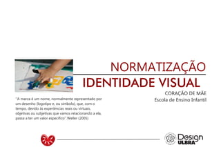 NORMATIZAÇÃO
IDENTIDADE VISUAL
CORAÇÃO DE MÃE
Escola de Ensino Infantil’’A marca é um nome, normalmente representado por
um desenho (logotipo e, ou símbolo), que, com o
tempo, devido às experiências reais ou virtuais,
objetivas ou subjetivas que vamos relacionando a ela,
passa a ter um valor específico’’.Weller (2005)
 
