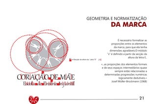 UNIVERSIDADE LUTERANA DO BRASIL
CAMPUS CARAZINHO
CURSO DE DESIGN
MANUAL PADRÃO CURSO DESIGN 21
GEOMETRIA E NORMATIZAÇÃO
DA MARCA
É necessário formalizar as
proporções entre os elementos
da marca, para que ela tenha
dimensões agradáveis.O módulo
“x” é definido a partir da secção da
altura da letra E..
«...as proporções dos elementos formais
e de seus espaços intermediários quase
sempre estão relacionadas a
determinadas progressões numéricas
logicamente dedutíveis.»
Josef Müller-Brockmann (1968)
 
