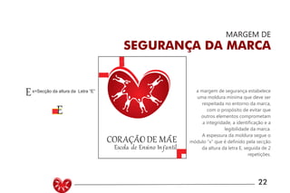 UNIVERSIDADE LUTERANA DO BRASIL
CAMPUS CARAZINHO
CURSO DE DESIGN
MANUAL PADRÃO CURSO DESIGN 22
MARGEM DE
SEGURANÇA DA MARCA
a margem de segurança estabelece
uma moldura mínima que deve ser
respeitada no entorno da marca,
com o propósito de evitar que
outros elementos comprometam
a integridade, a identificação e a
legibilidade da marca.
A espessura da moldura segue o
módulo “x” que é definido pela secção
da altura da letra E, seguida de 2
repetições.
 