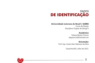Universidade Luterana do Brasil | ULBRA
Curso de Design
Disciplina: Projeto de Design I
Acadêmico
Tatiana Berton Poncio
tatyponcio@hotmail.com
Orientador
Prof. Esp. Carlos Davi Matiuzzi da Silva
Carazinho/RS, Julho de 2013.
DADOS
DE IDENTIFICAÇÃO
3
 