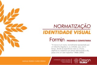 NORMATIZAÇÃO
IDENTIDADE VISUAL
UNIVERSIDADE LUTERANA DO BRASIL
CAMPUS CARAZINHO
CURSO DE DESIGN
MANUAL PADRÃO CURSO DESIGN
’’A marca é um nome, normalmente representado por
um desenho (logotipo e, ou símbolo), que, com o
tempo, devido às experiências reais ou virtuais,
objetivas ou subjetivas que vamos relacionando a ela,
passa a ter um valor específico’’.Weller (2005)
- PADARIA E CONFEITARIA
 