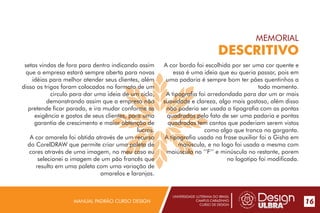 UNIVERSIDADE LUTERANA DO BRASIL
CAMPUS CARAZINHO
CURSO DE DESIGN
MANUAL PADRÃO CURSO DESIGN 17
MEMORIAL
DESCRITIVO
setas vindas de fora para dentro indicando assim
que a empresa estará sempre aberta para novas
idéias para melhor atender seus clientes, além
disso os trigos foram colocados no formato de um
circulo para dar uma ideia de um ciclo,
demonstrando assim que a empresa não
pretende ficar parada, e ira mudar conforme as
exigência e gostos de seus clientes, para uma
garantia de crescimento e maior obtenção de
lucros.
A cor amarela foi obtida através de um recurso
do CorelDRAW que permite criar uma paleta de
cores através de uma imagem, no meu caso eu
selecionei a imagem de um pão francês que
resulto em uma paleta com uma variação de
amarelos e laranjas.
A cor bordo foi escolhida por ser uma cor quente e
essa é uma ideia que eu queria passar, pois em
uma padaria é sempre bom ter pães quentinhos a
todo momento.
A tipografia foi arredondada para dar um ar mais
suavidade e clareza, algo mais gostoso, além disso
não poderia ser usada a tipografia com as pontas
quadradas pelo fato de ser uma padaria e pontas
quadradas tem cantos que poderiam serem vistos
como algo que tranca na garganta.
A tipografia usada na frase auxiliar foi a Gisha em
maiúscula, e no logo foi usada a mesma com
maiúscula no ‘’F’’ e minúscula no restante, porem
no logotipo foi modificada.
16
 