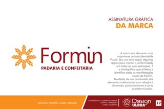 UNIVERSIDADE LUTERANA DO BRASIL
CAMPUS CARAZINHO
CURSO DE DESIGN
MANUAL PADRÃO CURSO DESIGN 17
ASSINATURA GRÁFICA
DA MARCA
A marca é o elemento mais
importante de toda Identidade
Visual. Seu uso deve seguir algumas
regras para manter a uniformidade
em todas as suas aplicações. É
o sinal gráfico que sintetiza e
identifica todas as manifestações
visuais da Formin.
Resultado do uso combinado dos
elementos institucionais com relação à
dimensão, posicionamento e cores
predeterminados.
PADARIA E CONFEITARIA
 