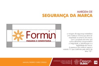 UNIVERSIDADE LUTERANA DO BRASIL
CAMPUS CARAZINHO
CURSO DE DESIGN
MANUAL PADRÃO CURSO DESIGN 19
MARGEM DE
SEGURANÇA DA MARCA
a margem de segurança estabelece
uma moldura mínima que deve ser
respeitada no entorno da marca,
com o propósito de evitar que
outros elementos comprometam
a integridade, a identificação e a
legibilidade da marca.
A espessura da moldura segue o
módulo “x” que é definido pela altura da
letra ‘’O’’.
PADARIA E CONFEITARIA
 