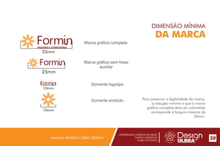 UNIVERSIDADE LUTERANA DO BRASIL
CAMPUS CARAZINHO
CURSO DE DESIGN
MANUAL PADRÃO CURSO DESIGN 20
DIMENSÃO MÍNIMA
DA MARCA
Para preservar a legibilidade da marca,
a redução mínima a que a marca
gráfica completa deve ser submetida
corresponde à largura máxima de
30mm.
PADARIA E CONFEITARIA
35mm
25mm
10mm
10mm
Marca gráfica completa
Marca gráfica sem frase
auxiliar
Somente logotipo
Somente símbolo
 