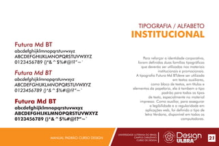 UNIVERSIDADE LUTERANA DO BRASIL
CAMPUS CARAZINHO
CURSO DE DESIGN
MANUAL PADRÃO CURSO DESIGN 21
TIPOGRAFIA / ALFABETO
INSTITUCIONAL
Para reforçar a identidade corporativa,
foram definidas duas famílias tipográficas
que deverão ser utilizadas nos materiais
institucionais e promocionais.
A tipografia Futura Md BTdeve ser utilizada
em textos auxiliares,
como bloco de textos, em títulos e
elementos da papelaria, ela é tambem o tipo
padrão para todos os tipos
de texto, especialmente no material
impresso. Como auxiliar, para assegurar
a legibilidade e a regularidade em
aplicações web, foi definido o tipo de
letra Verdana, disponível em todos os
computadores.
Futura Md BT
abcdefghijklmnopqrstuvwxyz
ABCDEFGHIJKLMNOPQRSTUVWXYZ
0123456789 ()*&^$%#@!?”~`
Futura Md BT
abcdefghijklmnopqrstuvwxyz
ABCDEFGHIJKLMNOPQRSTUVWXYZ
0123456789 ()*&^$%#@!?”~`
Futura Md BT
abcdefghijklmnopqrstuvwxyz
ABCDEFGHIJKLMNOPQRSTUVWXYZ
0123456789 ()*&^$%#@!?”~`
 