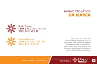 UNIVERSIDADE LUTERANA DO BRASIL
CAMPUS CARAZINHO
CURSO DE DESIGN
MANUAL PADRÃO CURSO DESIGN 22
PADRÃO CROMÁTICO
DA MARCA
A cor como um componente
fundamental da identidade visual de
uma marca, deve ser sempre utilizada
de maneira correta e consistente. A
marca possui duas cores padrão. Elas
devem ser respeitadas com rigor para
uniformidade da identidade visual.
Bordo Formin
CMYK | 25 | 100 | 100 | 31
RGB | 145 | 48 | 50
Amarelo Formin
CMYK | 00 | 52 | 100 | 00
RGB | 247 | 148 | 51
 