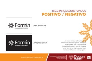 UNIVERSIDADE LUTERANA DO BRASIL
CAMPUS CARAZINHO
CURSO DE DESIGN
MANUAL PADRÃO CURSO DESIGN 23
SEGURANÇA SOBRE FUNDOS
POSITIVO / NEGATIVO
A versão traço positivo/negativo
deverá ser utilizada apenas em casos
especiais em que o processo de
impressão impeça o uso de mais de
uma cor, como impressões a laser
monocromáticas ou estampagens.
MARCA POSITIVA
PADARIA E CONFEITARIA
PADARIA E CONFEITARIA
MARCA NEGATIVA
 