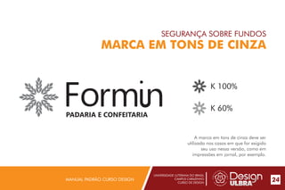 UNIVERSIDADE LUTERANA DO BRASIL
CAMPUS CARAZINHO
CURSO DE DESIGN
MANUAL PADRÃO CURSO DESIGN 24
SEGURANÇA SOBRE FUNDOS
MARCA EM TONS DE CINZA
A marca em tons de cinza deve ser
utilizada nos casos em que for exigido
seu uso nessa versão, como em
impressões em jornal, por exemplo.
K 100%
K 60%
PADARIA E CONFEITARIA
 