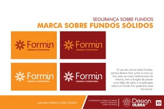 UNIVERSIDADE LUTERANA DO BRASIL
CAMPUS CARAZINHO
CURSO DE DESIGN
MANUAL PADRÃO CURSO DESIGN 25
SEGURANÇA SOBRE FUNDOS
MARCA SOBRE FUNDOS SÓLIDOS
O uso da marca sobre fundos,
jamais devera ficar junto a uma cor
fria, pois as cores institucionais da
mesma, tem a função de passar
uma idéia de calor, e a aplicação
sobre um fundo frio quebraria essa
harmonia.
PADARIA E CONFEITARIA
PADARIA E CONFEITARIA
PADARIA E CONFEITARIA
PADARIA E CONFEITARIA
 