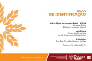 UNIVERSIDADE LUTERANA DO BRASIL
CAMPUS CARAZINHO
CURSO DE DESIGN
MANUAL PADRÃO CURSO DESIGN 3
Universidade Luterana do Brasil | ULBRA
Curso de Design
Disciplina: Projeto de Design I
Acadêmico
Richard dos Santos Ross
e-mail: richard.ross93@hotmail.com
Orientador
Prof. Esp. Carlos Davi Matiuzzi da Silva
Carazinho/RS, Julho de 2013.
DADOS
DE IDENTIFICAÇÃO
 