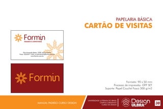 UNIVERSIDADE LUTERANA DO BRASIL
CAMPUS CARAZINHO
CURSO DE DESIGN
MANUAL PADRÃO CURSO DESIGN 30
PAPELARIA BÁSICA
CARTÃO DE VISITAS
Formato: 90 x 50 mm
Processo de impressão: OFF SET
Suporte: Papel Couché Fosco 300 g/m2
PADARIA E CONFEITARIA
Rua Armando Matos, 2590, bairro Centro
Fone: (54)3327-1455, e-mail:formin@formin.com.br
www.formin.com.br
 