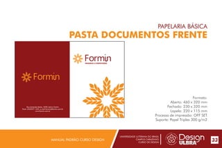 UNIVERSIDADE LUTERANA DO BRASIL
CAMPUS CARAZINHO
CURSO DE DESIGN
MANUAL PADRÃO CURSO DESIGN 33
PAPELARIA BÁSICA
PASTA DOCUMENTOS FRENTE
Formato:
Aberto: 460 x 320 mm
Fechado: 230 x 320 mm
Lapela: 220 x 115 mm
Processo de impressão: OFF SET
Suporte: Papel Triplex 300 g/m2
Rua Armando Matos, 2590, bairro Centro
Fone: (54)3327-1455, e-mail:formin@formin.com.br
www.formin.com.br
PADARIA E CONFEITARIA
 