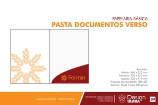UNIVERSIDADE LUTERANA DO BRASIL
CAMPUS CARAZINHO
CURSO DE DESIGN
MANUAL PADRÃO CURSO DESIGN 34
PAPELARIA BÁSICA
PASTA DOCUMENTOS VERSO
Formato:
Aberto: 460 x 320 mm
Fechado: 230 x 320 mm
Lapela: 220 x 115 mm
Processo de impressão: OFF SET
Suporte: Papel Triplex 300 g/m2
 