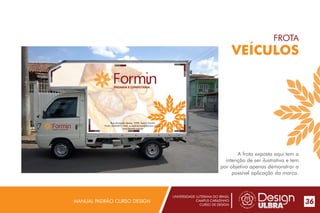 UNIVERSIDADE LUTERANA DO BRASIL
CAMPUS CARAZINHO
CURSO DE DESIGN
MANUAL PADRÃO CURSO DESIGN 36
FROTA
VEÍCULOS
A frota exposta aqui tem a
intenção de ser ilustrativa e tem
por objetivo apenas demonstrar a
possível aplicação da marca.
PADARIA E CONFEITARIA
Rua Armando Matos, 2590, bairro Centro
Fone: (54)3327-1455, e-mail:formin@formin.com.br
www.formin.com.brPADARIA E CONFEITARIA
 