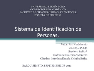 UNIVERSIDAD FERMÍN TORO 
VICE-RECTORADO ACADÉMICO 
FACULTAD DE CIENCIAS JURÍDICAS Y POLÍTICAS 
ESCUELA DE DERECHO 
Sistema de Identificación de 
Personas. 
Autor: Patricia Menuto 
C.I.: 23.495.653 
Sección: SAIA-A 
Profesora: Dulcemar Montero 
Cátedra: Introducción a la Criminalística 
BARQUISIMETO, SEPTIEMBRE DE 2014 
 