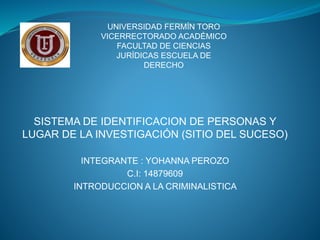 SISTEMA DE IDENTIFICACION DE PERSONAS Y
LUGAR DE LA INVESTIGACIÓN (SITIO DEL SUCESO)
INTEGRANTE : YOHANNA PEROZO
C.I: 14879609
INTRODUCCION A LA CRIMINALISTICA
UNIVERSIDAD FERMÍN TORO
VICERRECTORADO ACADÉMICO
FACULTAD DE CIENCIAS
JURÍDICAS ESCUELA DE
DERECHO
 