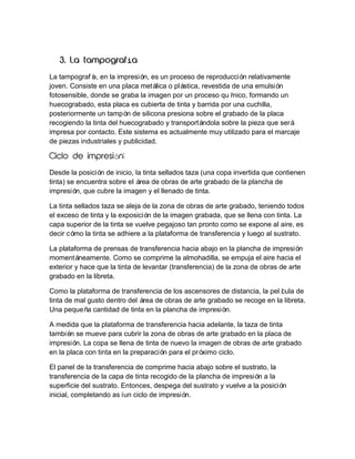 í
La tampografí en la impresió es un proceso de reproducción relativamente
a,
n,
joven. Consiste en una placa metálica o plástica, revestida de una emulsión
fotosensible, donde se graba la imagen por un proceso quí
mico, formando un
huecograbado, esta placa es cubierta de tinta y barrida por una cuchilla,
posteriormente un tampón de silicona presiona sobre el grabado de la placa
recogiendo la tinta del huecograbado y transportándola sobre la pieza que será
impresa por contacto. Este sistema es actualmente muy utilizado para el marcaje
de piezas industriales y publicidad.

ó
Desde la posició de inicio, la tinta sellados taza (una copa invertida que contienen
n
tinta) se encuentra sobre el área de obras de arte grabado de la plancha de
impresión, que cubre la imagen y el llenado de tinta.
La tinta sellados taza se aleja de la zona de obras de arte grabado, teniendo todos
el exceso de tinta y la exposición de la imagen grabada, que se llena con tinta. La
capa superior de la tinta se vuelve pegajoso tan pronto como se expone al aire, es
decir cómo la tinta se adhiere a la plataforma de transferencia y luego al sustrato.
La plataforma de prensas de transferencia hacia abajo en la plancha de impresión
momentáneamente. Como se comprime la almohadilla, se empuja el aire hacia el
exterior y hace que la tinta de levantar (transferencia) de la zona de obras de arte
grabado en la libreta.
Como la plataforma de transferencia de los ascensores de distancia, la pelí
cula de
tinta de mal gusto dentro del área de obras de arte grabado se recoge en la libreta.
Una pequeña cantidad de tinta en la plancha de impresión.
A medida que la plataforma de transferencia hacia adelante, la taza de tinta
también se mueve para cubrir la zona de obras de arte grabado en la placa de
impresión. La copa se llena de tinta de nuevo la imagen de obras de arte grabado
en la placa con tinta en la preparació para el próximo ciclo.
n
El panel de la transferencia de comprime hacia abajo sobre el sustrato, la
transferencia de la capa de tinta recogido de la plancha de impresión a la
superficie del sustrato. Entonces, despega del sustrato y vuelve a la posición
inicial, completando así ciclo de impresión.
un

 