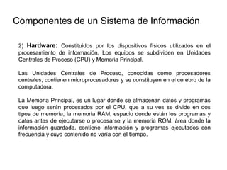 2) Hardware: Constituidos por los dispositivos físicos utilizados en el
procesamiento de información. Los equipos se subdividen en Unidades
Centrales de Proceso (CPU) y Memoria Principal.
Las Unidades Centrales de Proceso, conocidas como procesadores
centrales, contienen microprocesadores y se constituyen en el cerebro de la
computadora.
La Memoria Principal, es un lugar donde se almacenan datos y programas
que luego serán procesados por el CPU, que a su ves se divide en dos
tipos de memoria, la memoria RAM, espacio donde están los programas y
datos antes de ejecutarse o procesarse y la memoria ROM, área donde la
información guardada, contiene información y programas ejecutados con
frecuencia y cuyo contenido no varía con el tiempo.
Componentes de un Sistema de Información
 