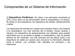 3) Dispositivos Periféricos: Se refiere a los elementos conectados al
CPU y sirve como vía de comunicación entre la computadora y el usuario.
Se divide en tres dispositivos: los dispositivos de entrada, almacenamiento
y salida.
Los dispositivos de entrada son usados para introducir datos y dar órdenes
a la computadora. Los más comunes son el teclado, mouse, escáner y
cámaras, los dispositivos de almacenamiento son utilizados para guardar
información que no se pierde al apagar la computadora y que se pueden
eliminar de ser necesario. Los más comunes son los discos duros y los
dispositivos de salida son usados para comunicar la información obtenida
hacia el exterior. Las unidades más utilizadas los monitores y las
impresoras.
Componentes de un Sistema de Información
 