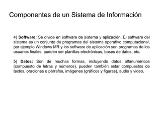 4) Software: Se divide en software de sistema y aplicación. El software del
sistema es un conjunto de programas del sistema operativo computacional,
por ejemplo Windows MR y los software de aplicación son programas de los
usuarios finales, pueden ser planillas electrónicas, bases de datos, etc.
5) Datos: Son de muchas formas, incluyendo datos alfanuméricos
(compuesto de letras y números), pueden también estar compuestos de
textos, oraciones o párrafos, imágenes (gráficos y figuras), audio y video.
Componentes de un Sistema de Información
 