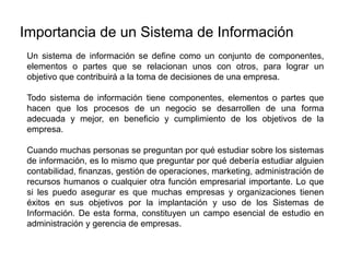 Un sistema de información se define como un conjunto de componentes,
elementos o partes que se relacionan unos con otros, para lograr un
objetivo que contribuirá a la toma de decisiones de una empresa.
Todo sistema de información tiene componentes, elementos o partes que
hacen que los procesos de un negocio se desarrollen de una forma
adecuada y mejor, en beneficio y cumplimiento de los objetivos de la
empresa.
Cuando muchas personas se preguntan por qué estudiar sobre los sistemas
de información, es lo mismo que preguntar por qué debería estudiar alguien
contabilidad, finanzas, gestión de operaciones, marketing, administración de
recursos humanos o cualquier otra función empresarial importante. Lo que
si les puedo asegurar es que muchas empresas y organizaciones tienen
éxitos en sus objetivos por la implantación y uso de los Sistemas de
Información. De esta forma, constituyen un campo esencial de estudio en
administración y gerencia de empresas.
Importancia de un Sistema de Información
 