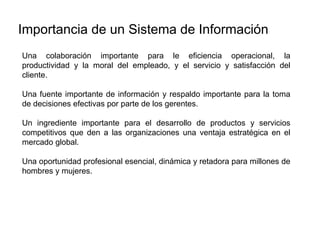 Una colaboración importante para le eficiencia operacional, la
productividad y la moral del empleado, y el servicio y satisfacción del
cliente.
Una fuente importante de información y respaldo importante para la toma
de decisiones efectivas por parte de los gerentes.
Un ingrediente importante para el desarrollo de productos y servicios
competitivos que den a las organizaciones una ventaja estratégica en el
mercado global.
Una oportunidad profesional esencial, dinámica y retadora para millones de
hombres y mujeres.
Importancia de un Sistema de Información
 