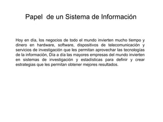 Hoy en día, los negocios de todo el mundo invierten mucho tiempo y
dinero en hardware, software, dispositivos de telecomunicación y
servicios de investigación que les permitan aprovechar las tecnologías
de la información, Día a día las mayores empresas del mundo invierten
en sistemas de investigación y estadísticas para definir y crear
estrategias que les permitan obtener mejores resultados.
Papel de un Sistema de Información
 