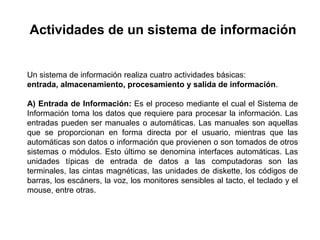 Un sistema de información realiza cuatro actividades básicas:
entrada, almacenamiento, procesamiento y salida de información.
A) Entrada de Información: Es el proceso mediante el cual el Sistema de
Información toma los datos que requiere para procesar la información. Las
entradas pueden ser manuales o automáticas. Las manuales son aquellas
que se proporcionan en forma directa por el usuario, mientras que las
automáticas son datos o información que provienen o son tomados de otros
sistemas o módulos. Esto último se denomina interfaces automáticas. Las
unidades típicas de entrada de datos a las computadoras son las
terminales, las cintas magnéticas, las unidades de diskette, los códigos de
barras, los escáners, la voz, los monitores sensibles al tacto, el teclado y el
mouse, entre otras.
Actividades de un sistema de información
 