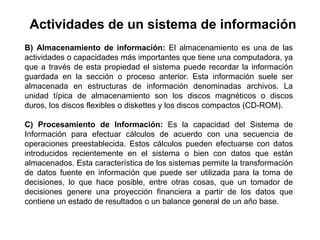 B) Almacenamiento de información: El almacenamiento es una de las
actividades o capacidades más importantes que tiene una computadora, ya
que a través de esta propiedad el sistema puede recordar la información
guardada en la sección o proceso anterior. Esta información suele ser
almacenada en estructuras de información denominadas archivos. La
unidad típica de almacenamiento son los discos magnéticos o discos
duros, los discos flexibles o diskettes y los discos compactos (CD-ROM).
C) Procesamiento de Información: Es la capacidad del Sistema de
Información para efectuar cálculos de acuerdo con una secuencia de
operaciones preestablecida. Estos cálculos pueden efectuarse con datos
introducidos recientemente en el sistema o bien con datos que están
almacenados. Esta característica de los sistemas permite la transformación
de datos fuente en información que puede ser utilizada para la toma de
decisiones, lo que hace posible, entre otras cosas, que un tomador de
decisiones genere una proyección financiera a partir de los datos que
contiene un estado de resultados o un balance general de un año base.
Actividades de un sistema de información
 