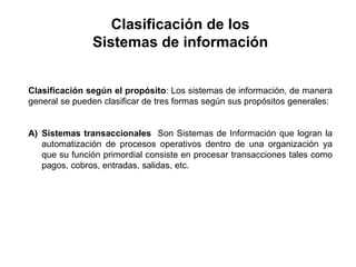 Clasificación según el propósito: Los sistemas de información, de manera
general se pueden clasificar de tres formas según sus propósitos generales:
A) Sistemas transaccionales Son Sistemas de Información que logran la
automatización de procesos operativos dentro de una organización ya
que su función primordial consiste en procesar transacciones tales como
pagos, cobros, entradas, salidas, etc.
Clasificación de los
Sistemas de información
 