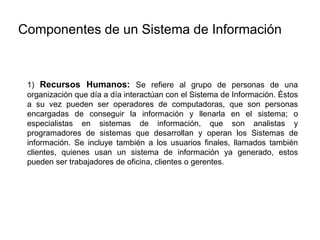 1) Recursos Humanos: Se refiere al grupo de personas de una
organización que día a día interactúan con el Sistema de Información. Éstos
a su vez pueden ser operadores de computadoras, que son personas
encargadas de conseguir la información y llenarla en el sistema; o
especialistas en sistemas de información, que son analistas y
programadores de sistemas que desarrollan y operan los Sistemas de
información. Se incluye también a los usuarios finales, llamados también
clientes, quienes usan un sistema de información ya generado, estos
pueden ser trabajadores de oficina, clientes o gerentes.
Componentes de un Sistema de Información
 