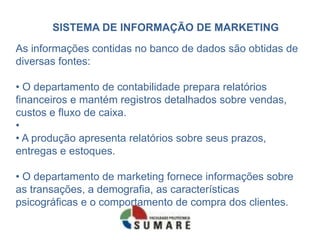 SISTEMA DE INFORMAÇÃO DE MARKETING
As informações contidas no banco de dados são obtidas de
diversas fontes:

• O departamento de contabilidade prepara relatórios
financeiros e mantém registros detalhados sobre vendas,
custos e fluxo de caixa.
•
• A produção apresenta relatórios sobre seus prazos,
entregas e estoques.

• O departamento de marketing fornece informações sobre
as transações, a demografia, as características
psicográficas e o comportamento de compra dos clientes.
 