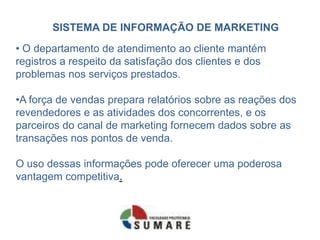 SISTEMA DE INFORMAÇÃO DE MARKETING
• O departamento de atendimento ao cliente mantém
registros a respeito da satisfação dos clientes e dos
problemas nos serviços prestados.

•A força de vendas prepara relatórios sobre as reações dos
revendedores e as atividades dos concorrentes, e os
parceiros do canal de marketing fornecem dados sobre as
transações nos pontos de venda.

O uso dessas informações pode oferecer uma poderosa
vantagem competitiva.
 