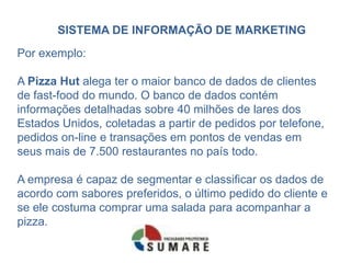 SISTEMA DE INFORMAÇÃO DE MARKETING
Por exemplo:

A Pizza Hut alega ter o maior banco de dados de clientes
de fast-food do mundo. O banco de dados contém
informações detalhadas sobre 40 milhões de lares dos
Estados Unidos, coletadas a partir de pedidos por telefone,
pedidos on-line e transações em pontos de vendas em
seus mais de 7.500 restaurantes no país todo.

A empresa é capaz de segmentar e classificar os dados de
acordo com sabores preferidos, o último pedido do cliente e
se ele costuma comprar uma salada para acompanhar a
pizza.
 