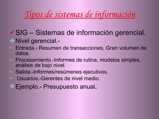 Tipos de sistemas de información SIG – Sistemas de información gerencial. Nivel gerencial.- Entrada.- Resumen de transacciones, Gran volumen de datos. Procesamiento.-Informes de rutina, modelos simples, análisis de bajo nivel. Salida.-Informes/resúmenes ejecutivos. Usuarios.-Gerentes de nivel medio. Ejemplo.- Presupuesto anual . 