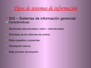 Tipos de sistemas de información SIG – Sistemas de información gerencial. Características: Decisiones estructuradas o semi – estructuradas. Orientada de los informes de control  Datos pasados y presentes. Orientación interna. largo proceso de proyecto  