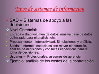 Tipos de sistemas de información SAD – Sistemas de apoyo a las decisiones. Nivel Gerencial: Entrada – Bajo volumen de datos,  masiva base de datos optimizada para el análisis ,etc. Procesamiento – Interactividad, Simulaciones y análisis. Salida -  informes especiales con mayor elaboración, análisis de decisiones y consultas específicas para la toma de decisiones. Usuarios –  Profesionales, asesores de gerencia. Ejemplo: análisis de los costes de la contratación  