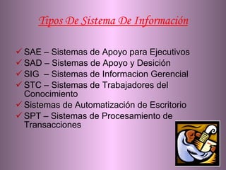 Tipos De Sistema De Información SAE – Sistemas de Apoyo para Ejecutivos SAD – Sistemas de Apoyo y Desición SIG  – Sistemas de Informacion Gerencial STC – Sistemas de Trabajadores del  Conocimiento  Sistemas de Automatización de Escritorio SPT – Sistemas de Procesamiento de Transacciones 