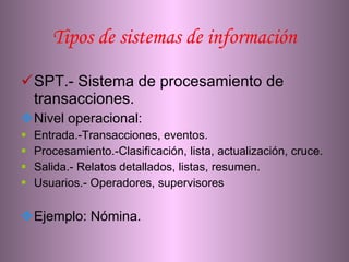 Tipos de sistemas de información SPT.- Sistema de procesamiento de transacciones. Nivel operacional: Entrada.-Transacciones, eventos. Procesamiento.-Clasificación, lista, actualización, cruce. Salida.- Relatos detallados, listas, resumen. Usuarios.- Operadores, supervisores Ejemplo: Nómina. 