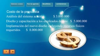 Quienes somos Para las agencias Beneficios contáctenos
Costo de la propuesta
Análisis del sistema actual $ 3.000.000
Diseño y capacitación a los empleados de este $ 5.000.000
Implantación del nuevo diseño incluyendo recursos físicos
requeridos $ 8.000.000
 
