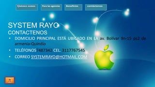 Quienes somos Para las agencias Beneficios contáctenos
SYSTEM RAYO
CONTACTENOS
• DOMICILIO PRINCIPAL ESTÁ UBICADO EN LA av. Bolívar 9n-15 ps2 de
armenia-Quindío
• TELÉFONOS7487342 CEL. 3117767545
• CORREO SYSTEMRAYO@HOTMAIL.COM
 
