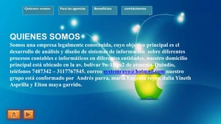 Quienes somos Para las agencias Beneficios contáctenos
QUIENES SOMOS
Somos una empresa legalmente constituida, cuyo objetivo principal es el
desarrollo de análisis y diseño de sistemas de información sobre diferentes
procesos contables e informáticos en diferentes entidades. nuestro domicilio
principal está ubicado en la av. bolívar 9n-15 ps2 de armenia-Quindío,
teléfonos 7487342 – 3117767545. correo systemrayo@hotmail.com nuestro
grupo está conformado por Andrés parra, maría Eugenia reyes, dalia Yineth
Asprilla y Elton maya garrido.
 
