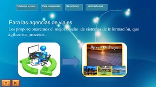 Quienes somos Para las agencias Beneficios contáctenos
Para las agencias de viajes
Les proporcionaremos el mejor diseño de sistemas de información, que
agilice sus procesos.
 