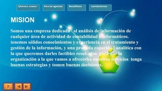 Quienes somos Para las agencias Beneficios contáctenos
MISION
Somos una empresa dedicada al análisis de información de
cualquier área de actividad de contabilidad e informáticos.
tenemos sólidos conocimientos y experiencia en el tratamiento y
gestión de la información, y una probada capacidad analítica con
la que queremos darles factibles resultados para que la
organización a la que vamos a ofrecerles nuestros servicios tenga
buenas estrategias y tomen buenas decisiones.
 