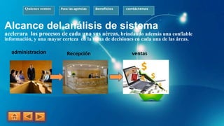 Quienes somos Para las agencias Beneficios contáctenos
Alcance del análisis de sistema
acelerara los procesos de cada una sus aéreas, brindando además una confiable
información, y una mayor certeza en la toma de decisiones en cada una de las áreas.
administracion Recepción ventas
 